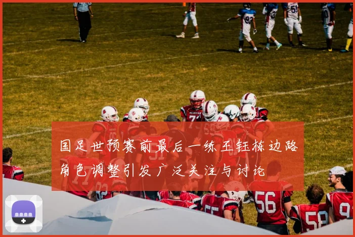 国足世预赛前最后一练王钰栋边路角色调整引发广泛关注与讨论