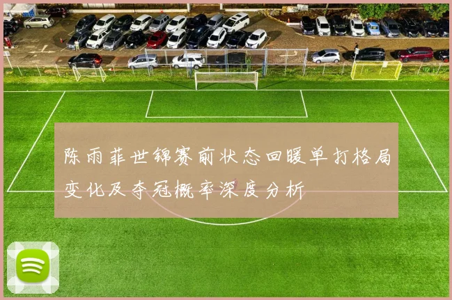 陈雨菲世锦赛前状态回暖单打格局变化及夺冠概率深度分析