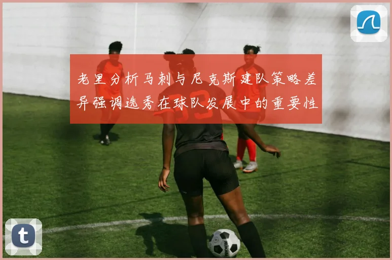 老里分析马刺与尼克斯建队策略差异强调选秀在球队发展中的重要性