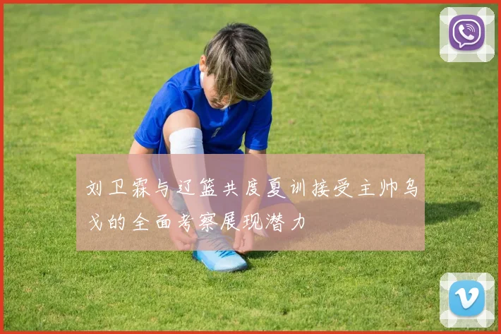 刘卫霖与辽篮共度夏训接受主帅乌戈的全面考察展现潜力