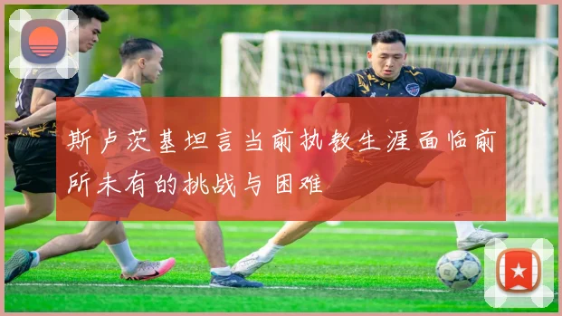 斯卢茨基坦言当前执教生涯面临前所未有的挑战与困难