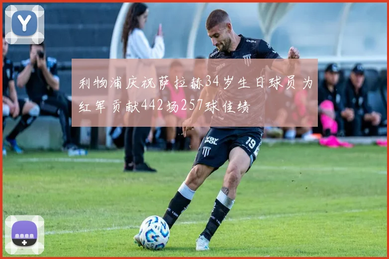 利物浦庆祝萨拉赫34岁生日球员为红军贡献442场257球佳绩