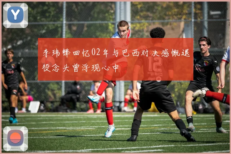 李玮锋回忆02年与巴西对决感慨退役念头曾浮现心中