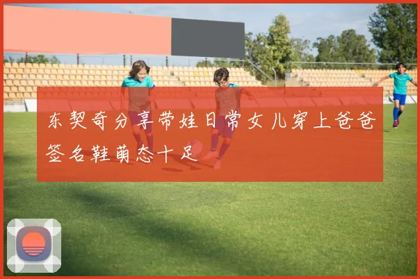 东契奇分享带娃日常女儿穿上爸爸签名鞋萌态十足