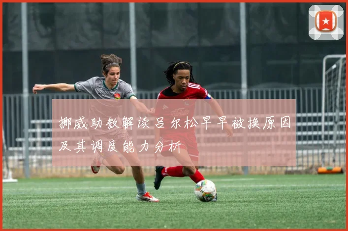 挪威助教解读吕尔松早早被换原因及其调度能力分析