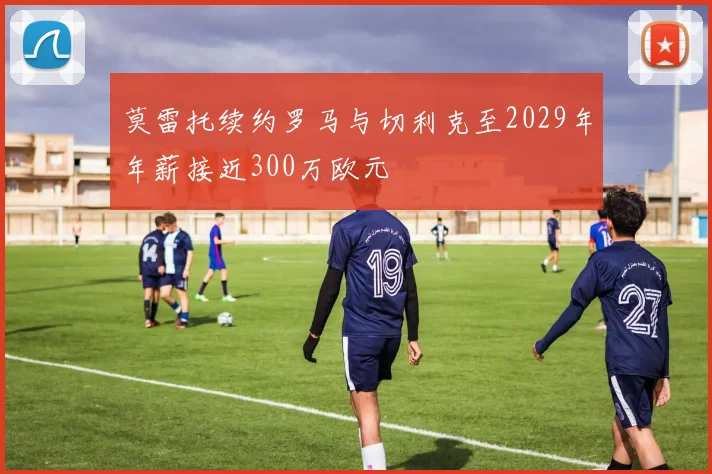 莫雷托续约罗马与切利克至2029年年薪接近300万欧元