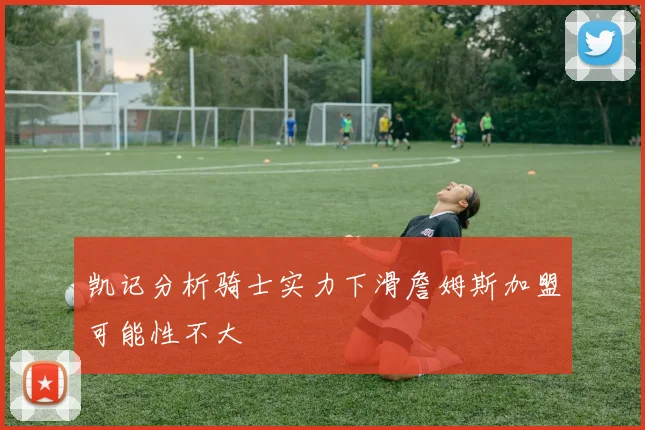 凯记分析骑士实力下滑詹姆斯加盟可能性不大