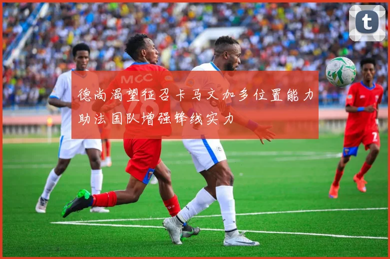 德尚渴望征召卡马文加多位置能力助法国队增强锋线实力