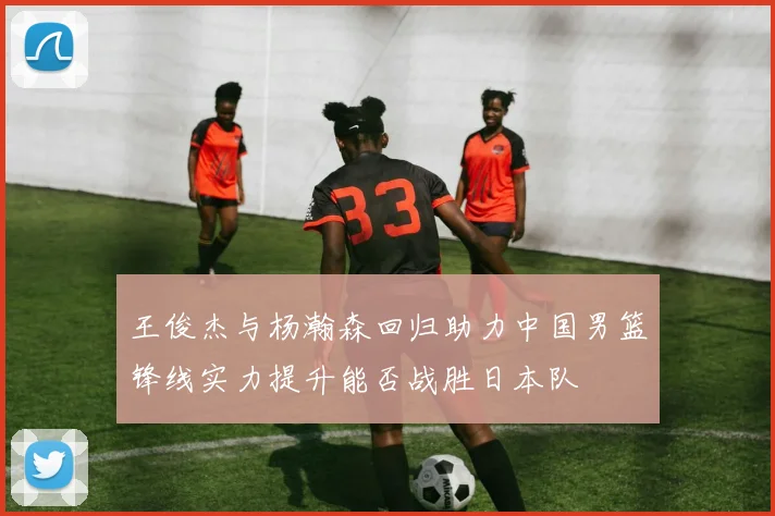 王俊杰与杨瀚森回归助力中国男篮锋线实力提升能否战胜日本队