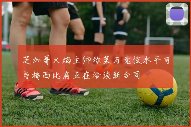 芝加哥火焰主帅称莱万竞技水平可与梅西比肩正在洽谈新合同