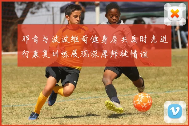 邓肯与波波维奇健身房共度时光进行康复训练展现深厚师徒情谊