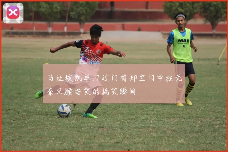马杜埃凯单刀过门将却空门中柱无奈叉腰苦笑的搞笑瞬间