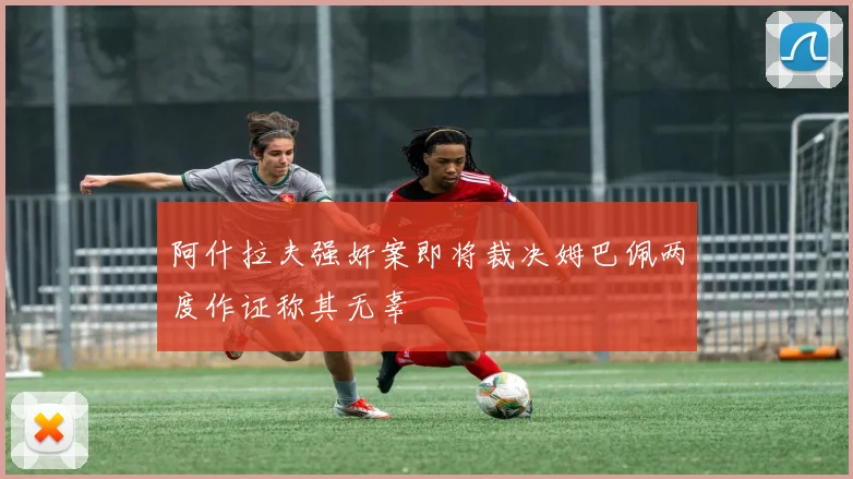 阿什拉夫强奸案即将裁决姆巴佩两度作证称其无辜