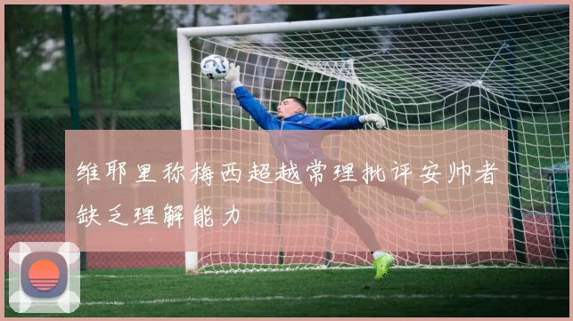 维耶里称梅西超越常理批评安帅者缺乏理解能力