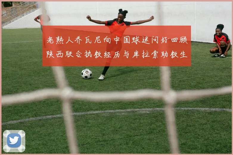 老熟人乔瓦尼向中国球迷问好回顾陕西联合执教经历与库拉索助教生活