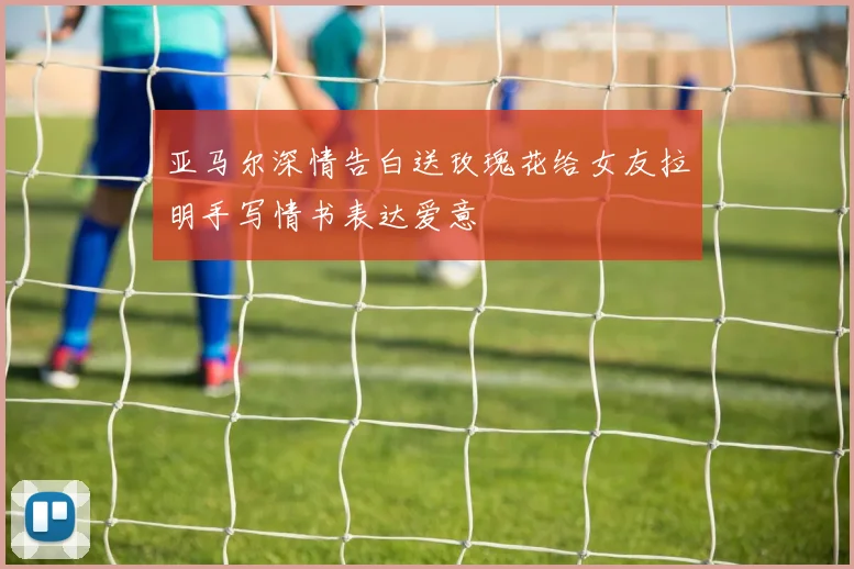 亚马尔深情告白送玫瑰花给女友拉明手写情书表达爱意
