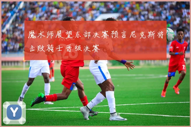 魔术师展望东部决赛预言尼克斯将击败骑士晋级决赛