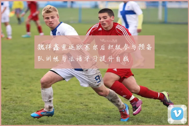 魏祥鑫重返欧塞尔后积极参与预备队训练与法语学习提升自我