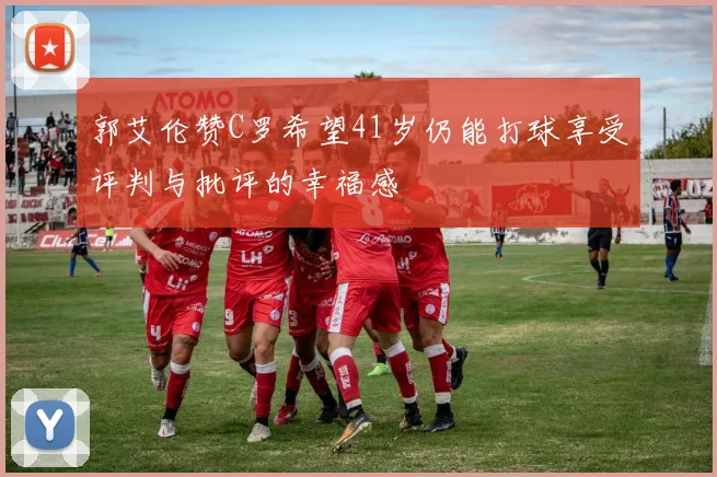 郭艾伦赞C罗希望41岁仍能打球享受评判与批评的幸福感