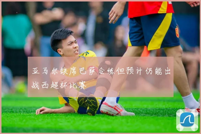 亚马尔缺席巴萨合练但预计仍能出战西超杯比赛