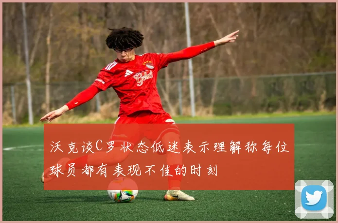 沃克谈C罗状态低迷表示理解称每位球员都有表现不佳的时刻