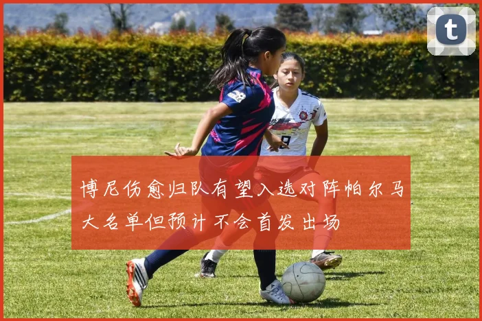 博尼伤愈归队有望入选对阵帕尔马大名单但预计不会首发出场