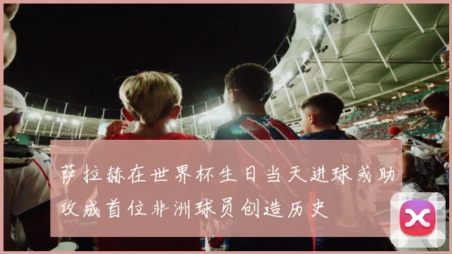 萨拉赫在世界杯生日当天进球或助攻成首位非洲球员创造历史
