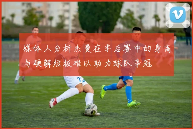 媒体人分析杰曼在季后赛中的身高与硬解短板难以助力球队争冠