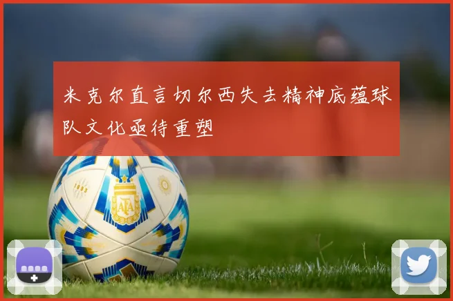 米克尔直言切尔西失去精神底蕴球队文化亟待重塑