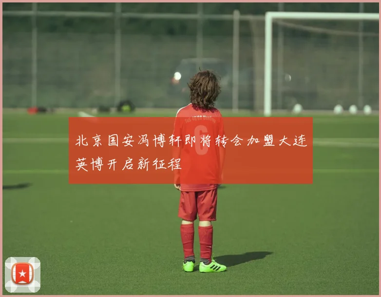 北京国安冯博轩即将转会加盟大连英博开启新征程