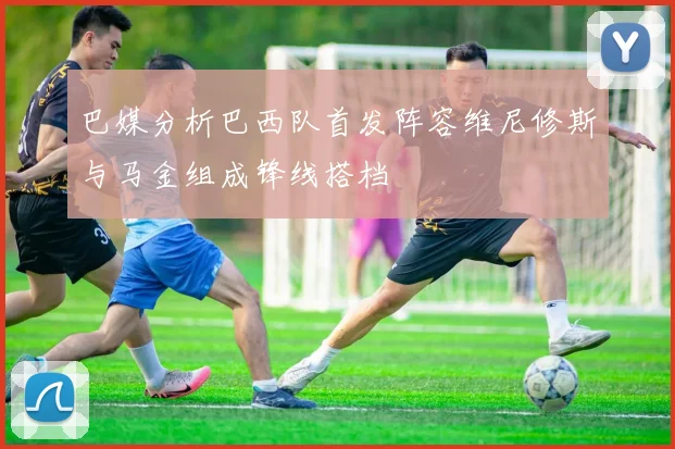 巴媒分析巴西队首发阵容维尼修斯与马金组成锋线搭档