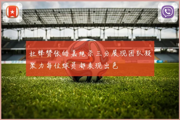 杜锋赞张皓嘉绝杀三分展现团队凝聚力每位球员都表现出色