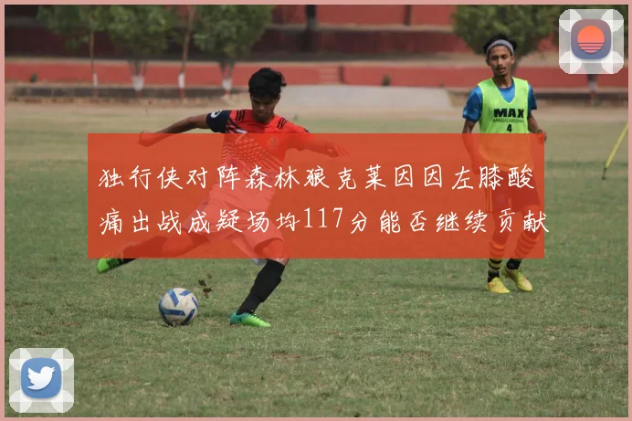 独行侠对阵森林狼克莱因因左膝酸痛出战成疑场均117分能否继续贡献